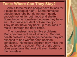 Tone: Where Can They Stay?
About three million people have to look for
a place to sleep at night. Some homeless
people have jobs but do not earn nearly
enough money for both food and shelter.
Some become homeless because they have
an unfortunate accident or lose their job.
They do not have any back-up resources to
make it through the hard times.
The homeless face terrible problems.
Many become victims of violence. Serious
health problems may begin because they are
exposed to bad weather and unclean
conditions. Homeless children may miss the
chance to go to school. Worst of all, some
cities pass laws that make it even harder on
the homeless.
 