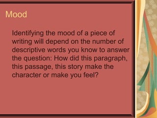 Mood
Identifying the mood of a piece of
writing will depend on the number of
descriptive words you know to answer
the question: How did this paragraph,
this passage, this story make the
character or make you feel?
 