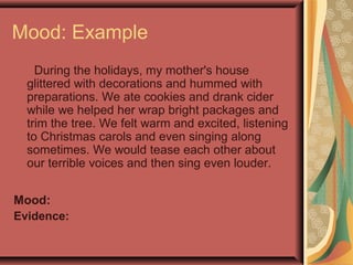 Mood: Example
During the holidays, my mother's house
glittered with decorations and hummed with
preparations. We ate cookies and drank cider
while we helped her wrap bright packages and
trim the tree. We felt warm and excited, listening
to Christmas carols and even singing along
sometimes. We would tease each other about
our terrible voices and then sing even louder.
Mood:
Evidence:
 