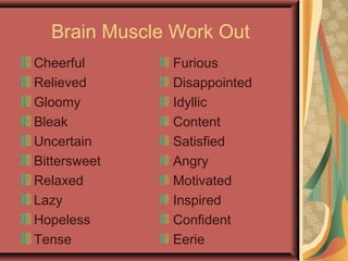 Brain Muscle Work Out
Cheerful
Relieved
Gloomy
Bleak
Uncertain
Bittersweet
Relaxed
Lazy
Hopeless
Tense
Furious
Disappointed
Idyllic
Content
Satisfied
Angry
Motivated
Inspired
Confident
Eerie
 