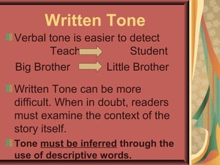 Written Tone
Verbal tone is easier to detect
Teacher Student
Big Brother Little Brother
Written Tone can be more
difficult. When in doubt, readers
must examine the context of the
story itself.
Tone must be inferred through the
use of descriptive words.
 