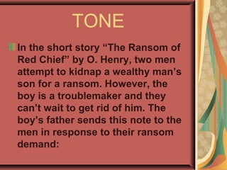 TONE
In the short story “The Ransom of
Red Chief” by O. Henry, two men
attempt to kidnap a wealthy man’s
son for a ransom. However, the
boy is a troublemaker and they
can’t wait to get rid of him. The
boy’s father sends this note to the
men in response to their ransom
demand:
 