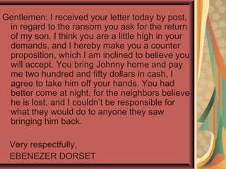 Gentlemen: I received your letter today by post,
in regard to the ransom you ask for the return
of my son. I think you are a little high in your
demands, and I hereby make you a counter
proposition, which I am inclined to believe you
will accept. You bring Johnny home and pay
me two hundred and fifty dollars in cash, I
agree to take him off your hands. You had
better come at night, for the neighbors believe
he is lost, and I couldn’t be responsible for
what they would do to anyone they saw
bringing him back.
Very respectfully,
EBENEZER DORSET
 
