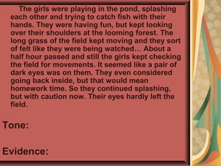 The girls were playing in the pond, splashing
each other and trying to catch fish with their
hands. They were having fun, but kept looking
over their shoulders at the looming forest. The
long grass of the field kept moving and they sort
of felt like they were being watched… About a
half hour passed and still the girls kept checking
the field for movements. It seemed like a pair of
dark eyes was on them. They even considered
going back inside, but that would mean
homework time. So they continued splashing,
but with caution now. Their eyes hardly left the
field.
Tone:
Evidence:
 