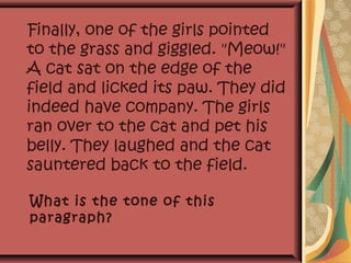 Finally, one of the girls pointed
to the grass and giggled. "Meow!"
A cat sat on the edge of the
field and licked its paw. They did
indeed have company. The girls
ran over to the cat and pet his
belly. They laughed and the cat
sauntered back to the field.
What is the tone of this
paragraph?
 
