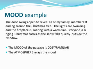 MOOD example
The door swings open to reveal all of my family members st
anding around the Christmas tree. The lights are twinkling
and the fireplace is roaring with a warm fire. Everyone is si
nging Christmas carols as the snow falls quietly outside the
window.
 The MOOD of the passage is COZY/FAMILIAR
 The ATMOSPHERE relays the mood
 