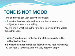 TONE IS NOT MOOD
Tone and mood can very easily be confused!
 Tone simply refers to how the author feels towards the
subject, or towards something.
You will know what the author’s tone is implying by the words
the author uses.
 While ‘mood’, refers to the feeling of the atmosphere the
author is describing.
It is what the author makes you feel when you read his writings.
You can read a sentence, and feel sad, happy or angry.
 
