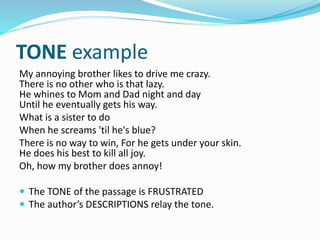 TONE example
My annoying brother likes to drive me crazy.
There is no other who is that lazy.
He whines to Mom and Dad night and day
Until he eventually gets his way.
What is a sister to do
When he screams 'til he's blue?
There is no way to win, For he gets under your skin.
He does his best to kill all joy.
Oh, how my brother does annoy!
 The TONE of the passage is FRUSTRATED
 The author’s DESCRIPTIONS relay the tone.
 