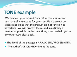 TONE example
We received your request for a refund for your recent
purchase of a telescope for your son. Please accept our
sincere apologies that the product did not function as
advertised. We will process the refund in as timely a
manner as possible. In the meantime, if we can help you in
any other way, please ask.
 The TONE of the passage is APOLOGETIC/PROFESSIONAL
 The author’s DESCRIPTIONS relay the tone.
 