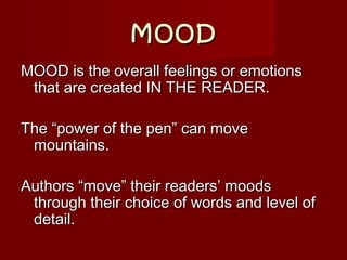 MOODMOOD
MOOD is the overall feelings or emotionsMOOD is the overall feelings or emotions
that are created IN THE READER.that are created IN THE READER.
The “power of the pen” can moveThe “power of the pen” can move
mountains.mountains.
Authors “move” their readers’ moodsAuthors “move” their readers’ moods
through their choice of words and level ofthrough their choice of words and level of
detail.detail.
 