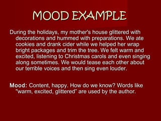 MOOD EXAMPLEMOOD EXAMPLE  
During the holidays, my mother's house glittered withDuring the holidays, my mother's house glittered with
decorations and hummed with preparations. We atedecorations and hummed with preparations. We ate
cookies and drank cider while we helped her wrapcookies and drank cider while we helped her wrap
bright packages and trim the tree. We felt warm andbright packages and trim the tree. We felt warm and
excited, listening to Christmas carols and even singingexcited, listening to Christmas carols and even singing
along sometimes. We would tease each other aboutalong sometimes. We would tease each other about
our terrible voices and then sing even louder.our terrible voices and then sing even louder.
Mood:Mood: Content, happy. How do we know? Words likeContent, happy. How do we know? Words like
"warm, excited, glittered” are used by the author."warm, excited, glittered” are used by the author.
 