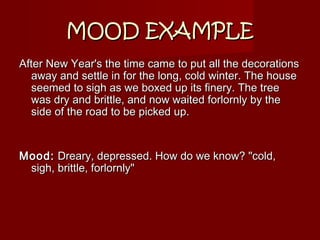 MOOD EXAMPLEMOOD EXAMPLE
After New Year's the time came to put all the decorationsAfter New Year's the time came to put all the decorations
away and settle in for the long, cold winter. The houseaway and settle in for the long, cold winter. The house
seemed to sigh as we boxed up its finery. The treeseemed to sigh as we boxed up its finery. The tree
was dry and brittle, and now waited forlornly by thewas dry and brittle, and now waited forlornly by the
side of the road to be picked up.side of the road to be picked up.
Mood:Mood: Dreary, depressed. How do we know? "cold,Dreary, depressed. How do we know? "cold,
sigh, brittle, forlornly"sigh, brittle, forlornly"
 