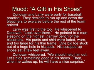 Mood: “A Gift in His Shoes”Mood: “A Gift in His Shoes”
Donovan and Larry were early for baseballDonovan and Larry were early for baseball
practice. They decided to run up and down thepractice. They decided to run up and down the
bleachers to exercise before the rest of the teambleachers to exercise before the rest of the team
arrived.arrived.
Larry was first to the top. He whispered toLarry was first to the top. He whispered to
Donovan, “Look over there.” He pointed to a manDonovan, “Look over there.” He pointed to a man
sleeping on the highest, narrow bench of thesleeping on the highest, narrow bench of the
bleachers. His pants and shirt were faded, worn,bleachers. His pants and shirt were faded, worn,
and too large for his thin frame. One big toe stuckand too large for his thin frame. One big toe stuck
out of a huge hole in his sock. His scraped-upout of a huge hole in his sock. His scraped-up
shoes sat a few feet away.shoes sat a few feet away.
Donovan whispered, “We should help him out.Donovan whispered, “We should help him out.
Let’s hide something good in his shoes. Then,Let’s hide something good in his shoes. Then,
when he wakes up, he will have a nice surprise.”when he wakes up, he will have a nice surprise.”
 