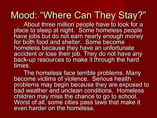 Mood: “Where Can They Stay?”Mood: “Where Can They Stay?”
About three million people have to look for aAbout three million people have to look for a
place to sleep at night. Some homeless peopleplace to sleep at night. Some homeless people
have jobs but do not earn nearly enough moneyhave jobs but do not earn nearly enough money
for both food and shelter. Some becomefor both food and shelter. Some become
homeless because they have an unfortunatehomeless because they have an unfortunate
accident or lose their job. They do not have anyaccident or lose their job. They do not have any
back-up resources to make it through the hardback-up resources to make it through the hard
times.times.
The homeless face terrible problems. ManyThe homeless face terrible problems. Many
become victims of violence. Serious healthbecome victims of violence. Serious health
problems may begin because they are exposed toproblems may begin because they are exposed to
bad weather and unclean conditions. Homelessbad weather and unclean conditions. Homeless
children may miss the chance to go to school.children may miss the chance to go to school.
Worst of all, some cities pass laws that make itWorst of all, some cities pass laws that make it
even harder on the homeless.even harder on the homeless.
 