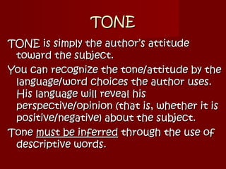 TONETONE
TONE is simply the author’s attitudeTONE is simply the author’s attitude
toward the subject.toward the subject.
You can recognize the tone/attitude by theYou can recognize the tone/attitude by the
language/word choices the author uses.language/word choices the author uses.
His language will reveal hisHis language will reveal his
perspective/opinion (that is, whether it isperspective/opinion (that is, whether it is
positive/negative) about the subject.positive/negative) about the subject.
ToneTone must be inferredmust be inferred through the use ofthrough the use of
descriptive words.descriptive words.
 
