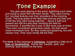 Tone ExampleTone Example
   The girls were playing in the pond, splashing each otherThe girls were playing in the pond, splashing each other
and trying to catch fish with their hands. They were havingand trying to catch fish with their hands. They were having
fun, but kept looking over their shoulders at the loomingfun, but kept looking over their shoulders at the looming
forest. The long grass of the field kept moving and they sortforest. The long grass of the field kept moving and they sort
of felt like they were being watched… About a half hourof felt like they were being watched… About a half hour
passed and still the girls kept checking the field forpassed and still the girls kept checking the field for
movements. It seemed like a pair of dark eyes was on them.movements. It seemed like a pair of dark eyes was on them.
They even considered going back inside, but that wouldThey even considered going back inside, but that would
mean homework time. So they continued splashing, but withmean homework time. So they continued splashing, but with
caution now. Their eyes hardly left the field.caution now. Their eyes hardly left the field.
TheThe tonetone of this passage isof this passage is ominousominous, suggesting a little bit of, suggesting a little bit of
fear or forebodingfear or foreboding .. Words like "caution, dark, andWords like "caution, dark, and
looming“ lead readers to the tone.looming“ lead readers to the tone.
 