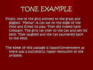 TONE EXAMPLETONE EXAMPLE
Finally, one of the girls pointed to the grass andFinally, one of the girls pointed to the grass and
giggled. "Meow!" A cat sat on the edge of thegiggled. "Meow!" A cat sat on the edge of the
field and licked its paw. They did indeed havefield and licked its paw. They did indeed have
company. The girls ran over to the cat and pet hiscompany. The girls ran over to the cat and pet his
belly. They laughed and the cat sauntered backbelly. They laughed and the cat sauntered back
to the field.to the field.
TheThe tonetone of this passage is happy/contentment asof this passage is happy/contentment as
there was a successful, happy resolution to thethere was a successful, happy resolution to the
problem.problem.
 