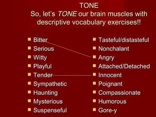 TONETONE
So, let’sSo, let’s TONETONE our brain muscles withour brain muscles with
descriptive vocabulary exercises!!descriptive vocabulary exercises!!
 BitterBitter
 SeriousSerious
 WittyWitty
 PlayfulPlayful
 TenderTender
 SympatheticSympathetic
 HauntingHaunting
 MysteriousMysterious
 SuspensefulSuspenseful
 Tasteful/distastefulTasteful/distasteful
 NonchalantNonchalant
 AngryAngry
 Attached/DetachedAttached/Detached
 InnocentInnocent
 PoignantPoignant
 CompassionateCompassionate
 HumorousHumorous
 Gore-yGore-y
 