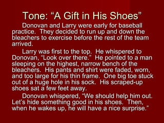 Tone: “A Gift in His Shoes”Tone: “A Gift in His Shoes”
Donovan and Larry were early for baseballDonovan and Larry were early for baseball
practice. They decided to run up and down thepractice. They decided to run up and down the
bleachers to exercise before the rest of the teambleachers to exercise before the rest of the team
arrived.arrived.
Larry was first to the top. He whispered toLarry was first to the top. He whispered to
Donovan, “Look over there.” He pointed to a manDonovan, “Look over there.” He pointed to a man
sleeping on the highest, narrow bench of thesleeping on the highest, narrow bench of the
bleachers. His pants and shirt were faded, worn,bleachers. His pants and shirt were faded, worn,
and too large for his thin frame. One big toe stuckand too large for his thin frame. One big toe stuck
out of a huge hole in his sock. His scraped-upout of a huge hole in his sock. His scraped-up
shoes sat a few feet away.shoes sat a few feet away.
Donovan whispered, “We should help him out.Donovan whispered, “We should help him out.
Let’s hide something good in his shoes. Then,Let’s hide something good in his shoes. Then,
when he wakes up, he will have a nice surprise.”when he wakes up, he will have a nice surprise.”
 