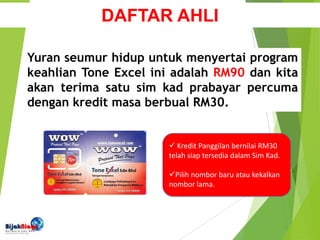 Kredit Panggilan bernilai RM30
telah siap tersedia dalam Sim Kad.
Pilih nombor baru atau kekalkan
nombor lama.
Yuran seumur hidup untuk menyertai program
keahlian Tone Excel ini adalah RM90 dan kita
akan terima satu sim kad prabayar percuma
dengan kredit masa berbual RM30.
DAFTAR AHLI
 