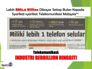 Telekomunikasi:
INDUSTRI BERBILLION RINGGIT!
Lebih RM2.6 Billion Dibayar Setiap Bulan Kepada
Syarikat-syarikat Telekomunikasi Malaysia**
 