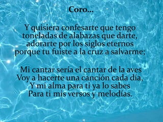 Coro…

   Y quisiera confesarte que tengo
  toneladas de alabazas que darte,
   adorarte por los siglos eternos
porque tu fuiste a la cruz a salvarme;

 Mi cantar sería el cantar de la aves
Voy a hacerte una canción cada día,
   Y mi alma para ti ya lo sabes
   Para ti mis versos y melodías.
 