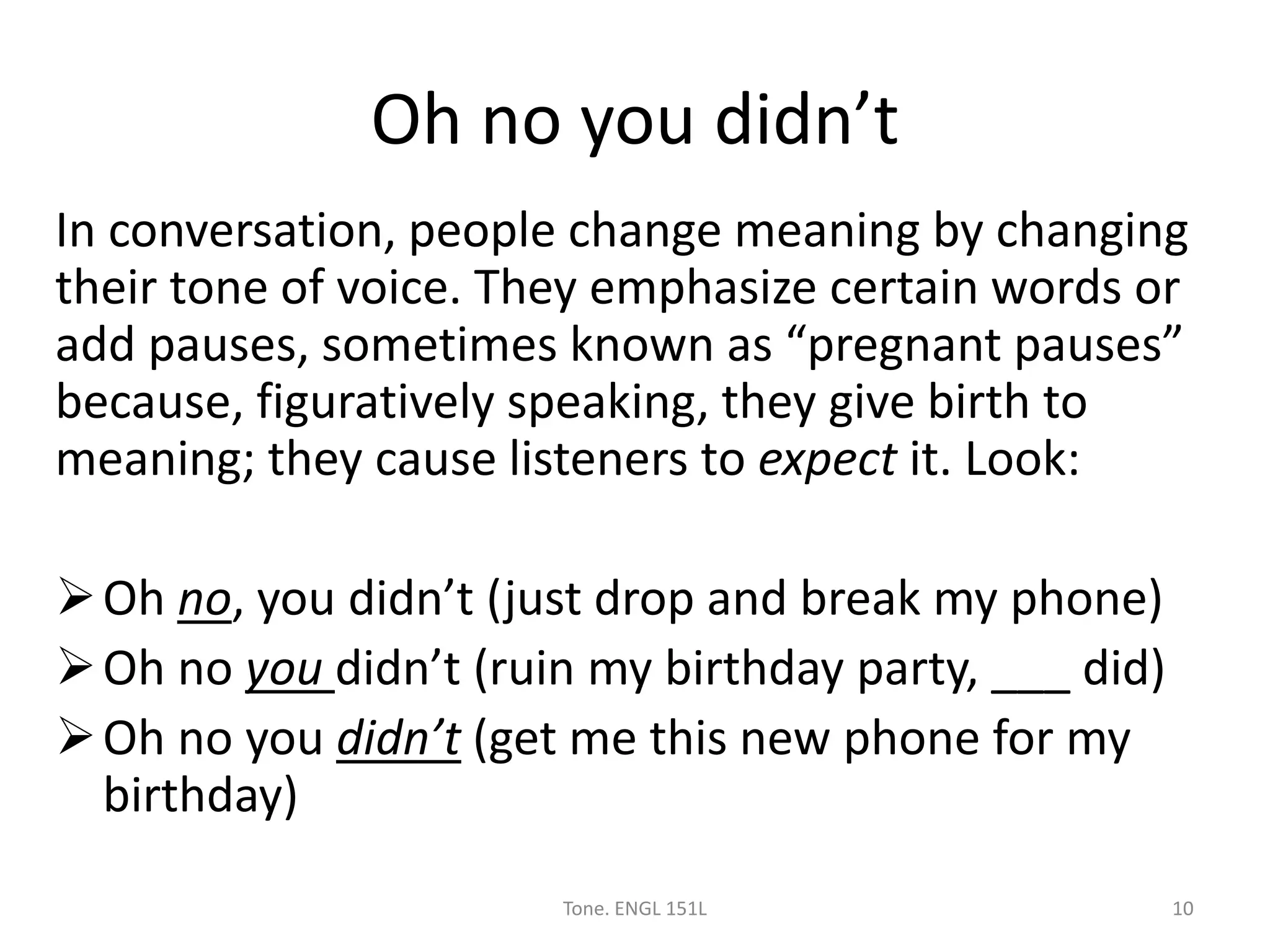 Oh no you didn’t
In conversation, people change meaning by changing
their tone of voice. They emphasize certain words or
add pauses, sometimes known as “pregnant pauses”
because, figuratively speaking, they give birth to
meaning; they cause listeners to expect it. Look:
Oh no, you didn’t (just drop and break my phone)
Oh no you didn’t (ruin my birthday party, ___ did)
Oh no you didn’t (get me this new phone for my
birthday)
Tone. ENGL 151L 10
 