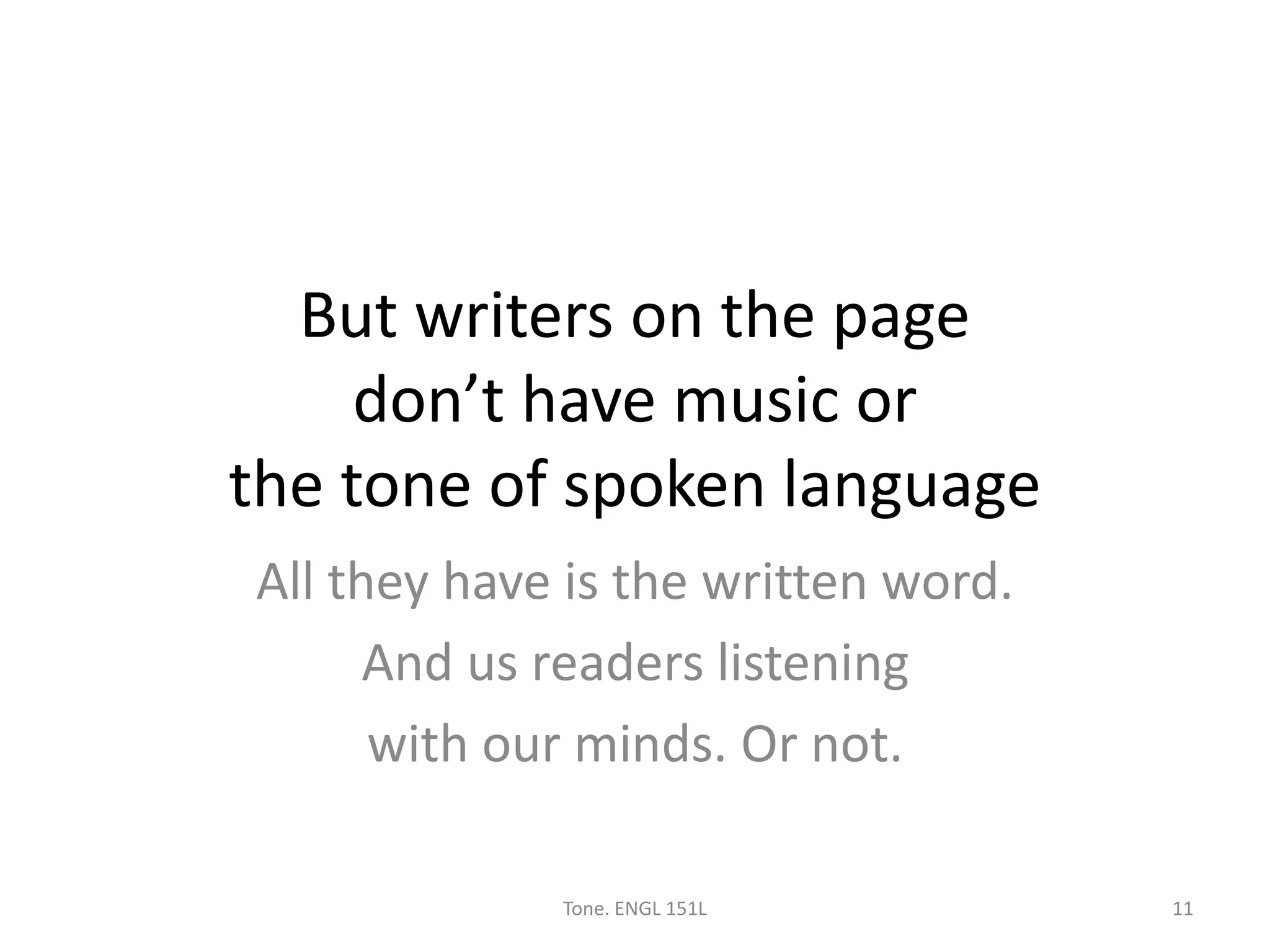 But writers on the page
don’t have music or
the tone of spoken language
All they have is the written word.
And us readers listening
with our minds. Or not.
Tone. ENGL 151L 11
 