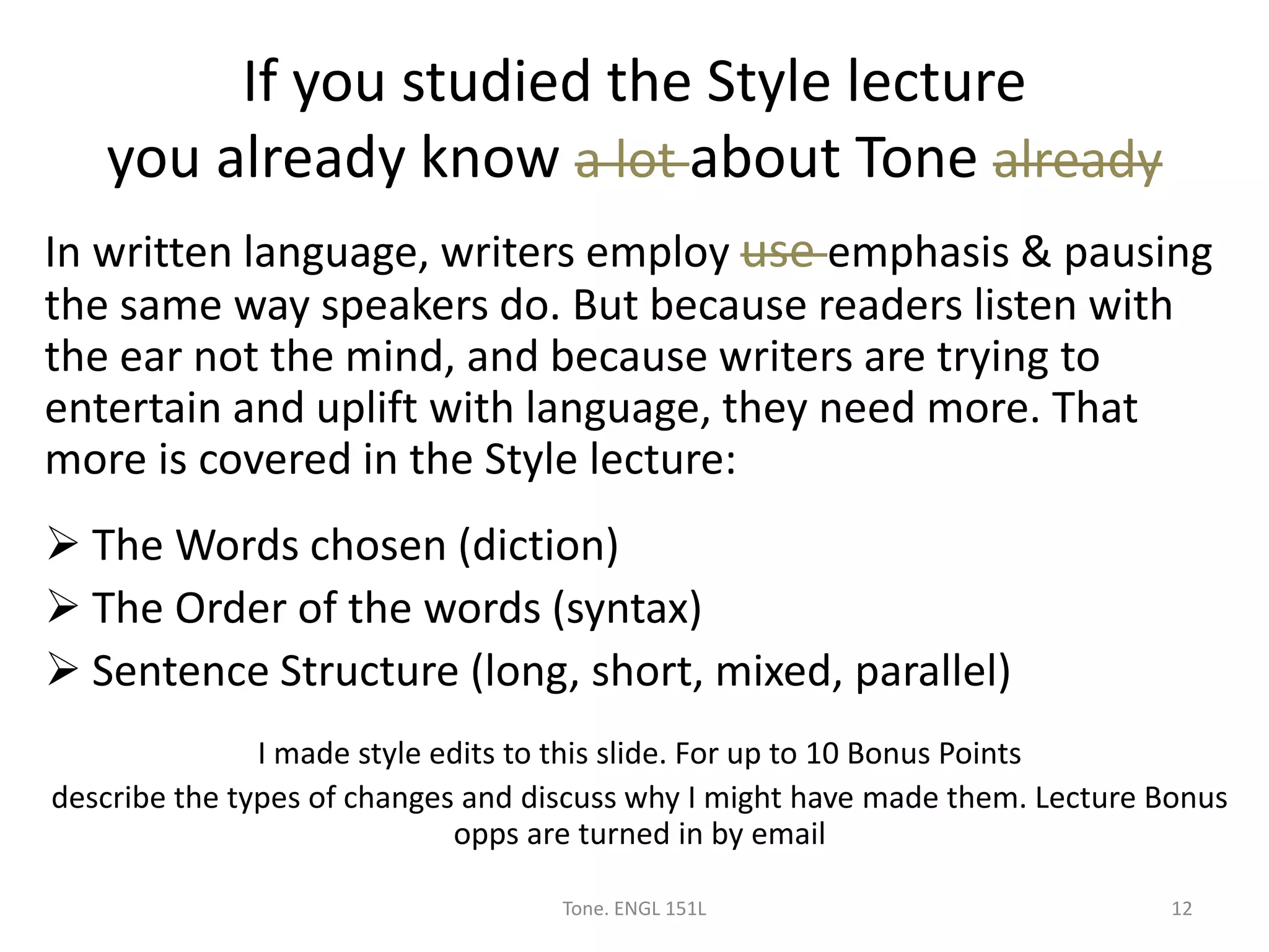 If you studied the Style lecture
you already know a lot about Tone already
Tone. ENGL 151L 12
In written language, writers employ use emphasis & pausing
the same way speakers do. But because readers listen with
the ear not the mind, and because writers are trying to
entertain and uplift with language, they need more. That
more is covered in the Style lecture:
 The Words chosen (diction)
 The Order of the words (syntax)
 Sentence Structure (long, short, mixed, parallel)
I made style edits to this slide. For up to 10 Bonus Points
describe the types of changes and discuss why I might have made them. Lecture Bonus
opps are turned in by email
 
