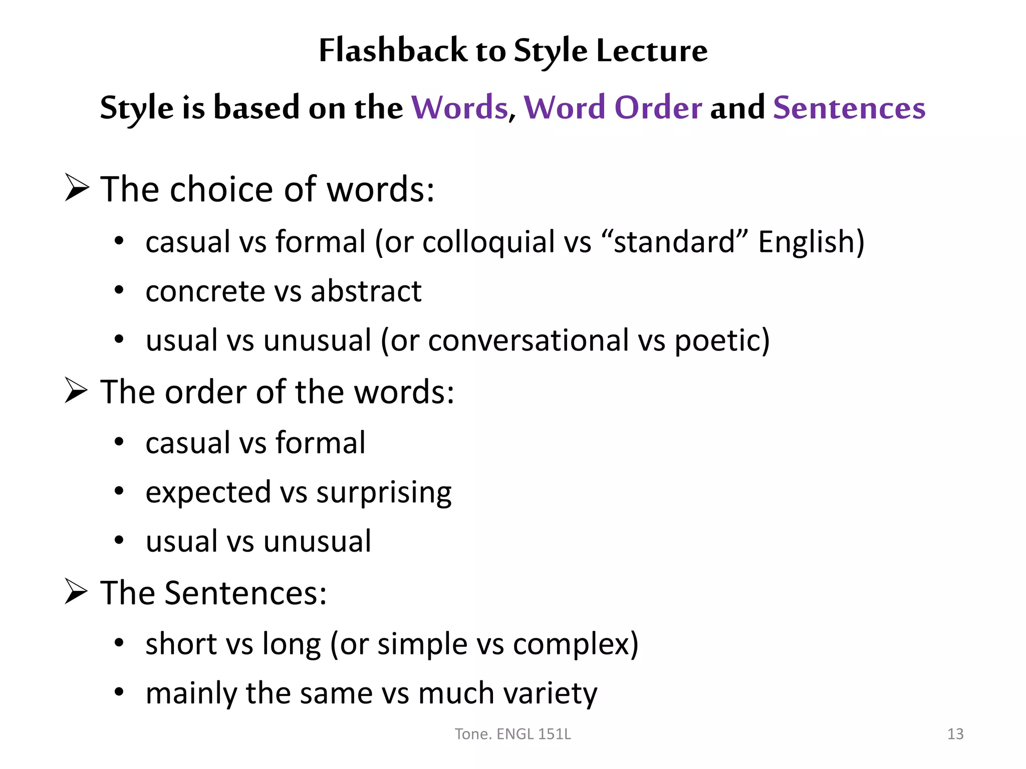  The choice of words:
• casual vs formal (or colloquial vs “standard” English)
• concrete vs abstract
• usual vs unusual (or conversational vs poetic)
 The order of the words:
• casual vs formal
• expected vs surprising
• usual vs unusual
 The Sentences:
• short vs long (or simple vs complex)
• mainly the same vs much variety
Tone. ENGL 151L 13
Flashback to Style Lecture
Style is based on the Words, Word Order andSentences
 