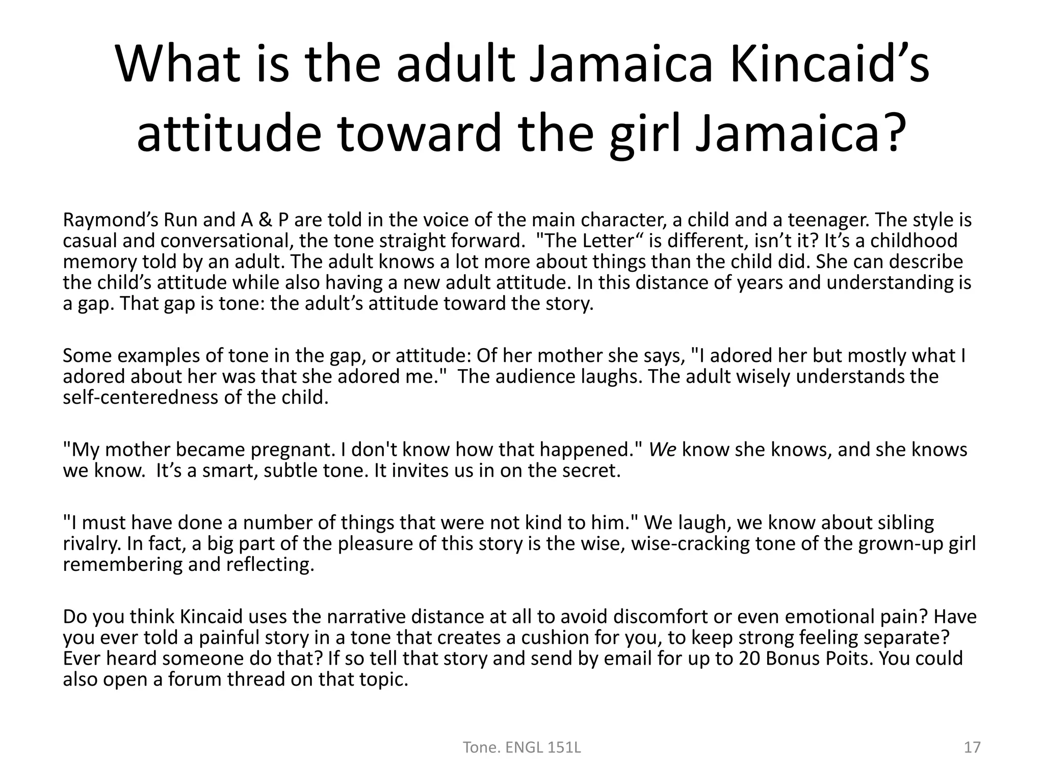 What is the adult Jamaica Kincaid’s
attitude toward the girl Jamaica?
Raymond’s Run and A & P are told in the voice of the main character, a child and a teenager. The style is
casual and conversational, the tone straight forward. "The Letter“ is different, isn’t it? It’s a childhood
memory told by an adult. The adult knows a lot more about things than the child did. She can describe
the child’s attitude while also having a new adult attitude. In this distance of years and understanding is
a gap. That gap is tone: the adult’s attitude toward the story.
Some examples of tone in the gap, or attitude: Of her mother she says, "I adored her but mostly what I
adored about her was that she adored me." The audience laughs. The adult wisely understands the
self-centeredness of the child.
"My mother became pregnant. I don't know how that happened." We know she knows, and she knows
we know. It’s a smart, subtle tone. It invites us in on the secret.
"I must have done a number of things that were not kind to him." We laugh, we know about sibling
rivalry. In fact, a big part of the pleasure of this story is the wise, wise-cracking tone of the grown-up girl
remembering and reflecting.
Do you think Kincaid uses the narrative distance at all to avoid discomfort or even emotional pain? Have
you ever told a painful story in a tone that creates a cushion for you, to keep strong feeling separate?
Ever heard someone do that? If so tell that story and send by email for up to 20 Bonus Poits. You could
also open a forum thread on that topic.
Tone. ENGL 151L 17
 