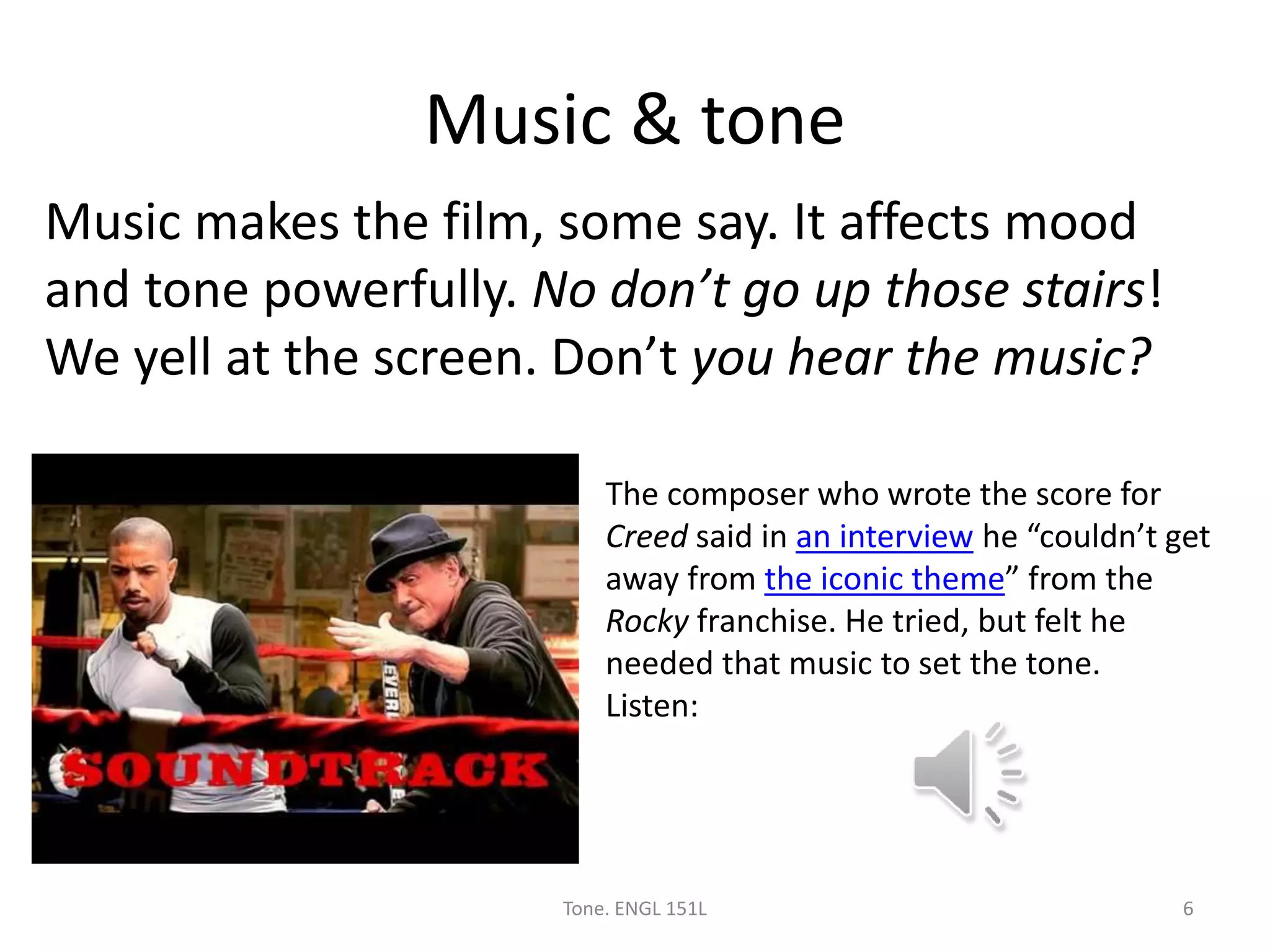 Music & tone
Music makes the film, some say. It affects mood
and tone powerfully. No don’t go up those stairs!
We yell at the screen. Don’t you hear the music?
Tone. ENGL 151L 6
The composer who wrote the score for
Creed said in an interview he “couldn’t get
away from the iconic theme” from the
Rocky franchise. He tried, but felt he
needed that music to set the tone.
Listen:
 