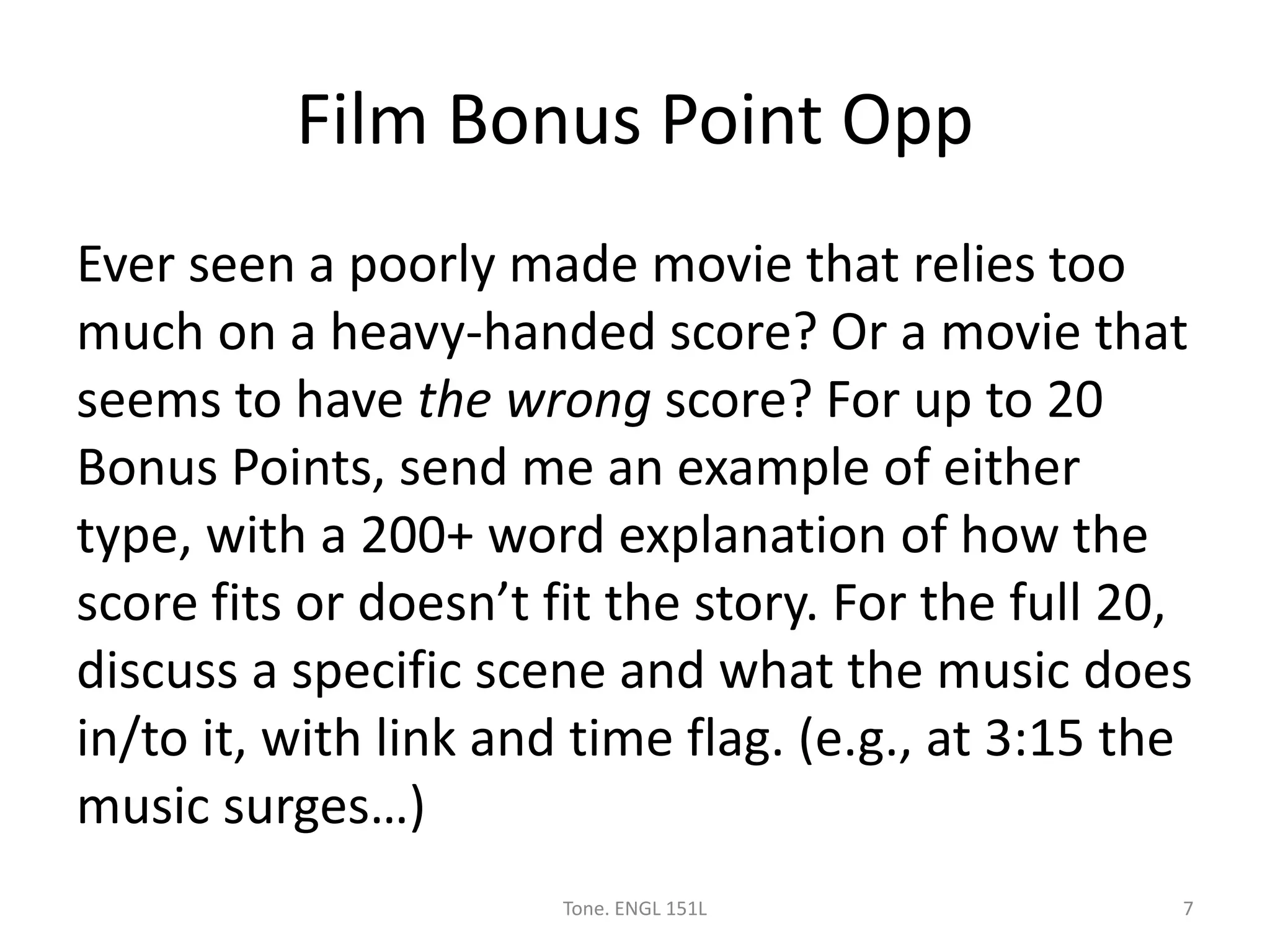 Film Bonus Point Opp
Ever seen a poorly made movie that relies too
much on a heavy-handed score? Or a movie that
seems to have the wrong score? For up to 20
Bonus Points, send me an example of either
type, with a 200+ word explanation of how the
score fits or doesn’t fit the story. For the full 20,
discuss a specific scene and what the music does
in/to it, with link and time flag. (e.g., at 3:15 the
music surges…)
Tone. ENGL 151L 7
 