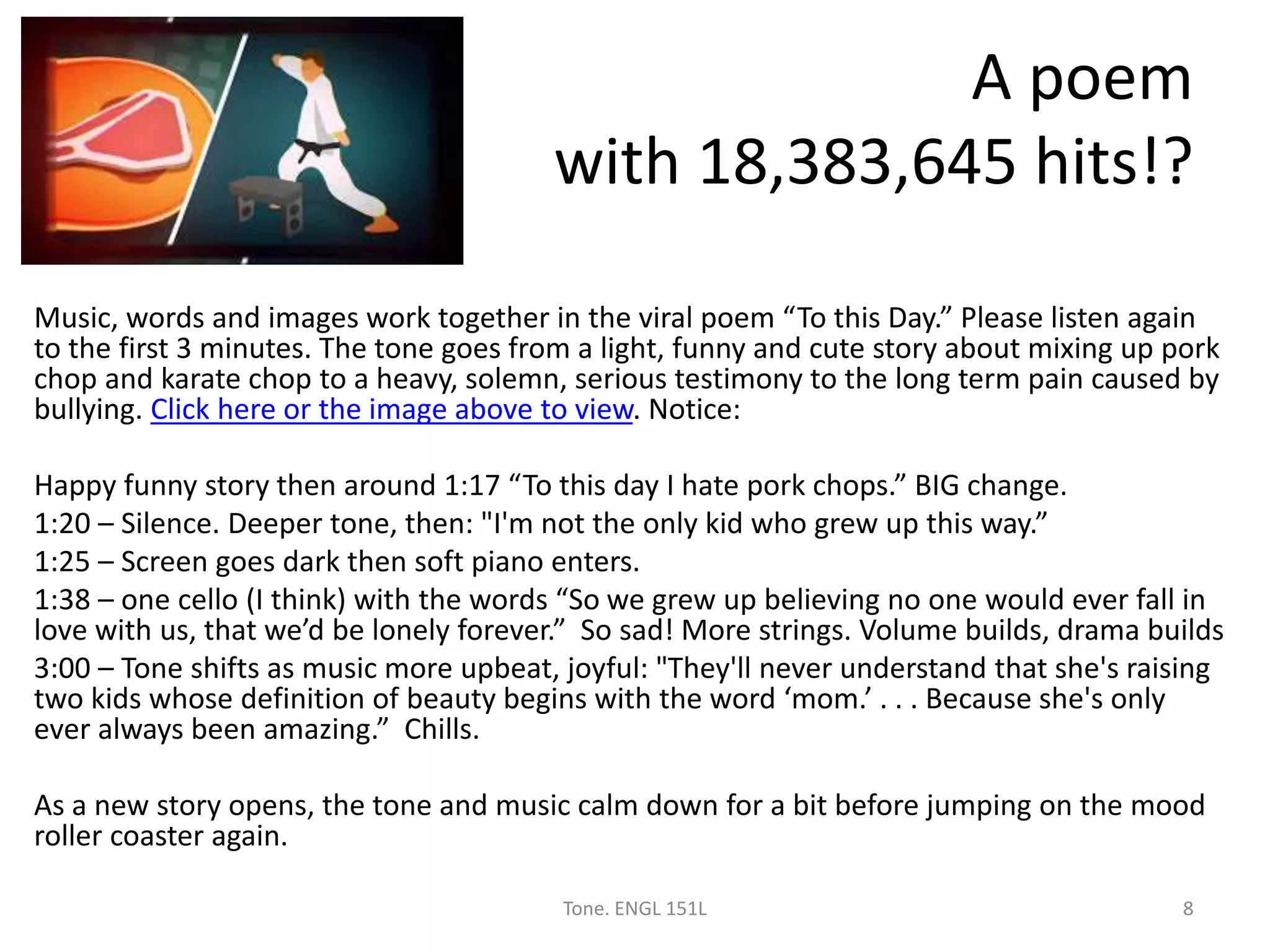 A poem
with 18,383,645 hits!?
Music, words and images work together in the viral poem “To this Day.” Please listen again
to the first 3 minutes. The tone goes from a light, funny and cute story about mixing up pork
chop and karate chop to a heavy, solemn, serious testimony to the long term pain caused by
bullying. Click here or the image above to view. Notice:
Happy funny story then around 1:17 “To this day I hate pork chops.” BIG change.
1:20 – Silence. Deeper tone, then: "I'm not the only kid who grew up this way.”
1:25 – Screen goes dark then soft piano enters.
1:38 – one cello (I think) with the words “So we grew up believing no one would ever fall in
love with us, that we’d be lonely forever.” So sad! More strings. Volume builds, drama builds
3:00 – Tone shifts as music more upbeat, joyful: "They'll never understand that she's raising
two kids whose definition of beauty begins with the word ‘mom.’ . . . Because she's only
ever always been amazing.” Chills.
As a new story opens, the tone and music calm down for a bit before jumping on the mood
roller coaster again.
Tone. ENGL 151L 8
 