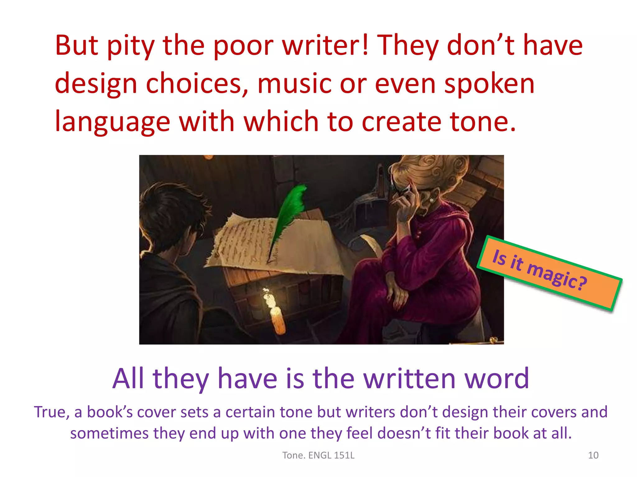 But pity the poor writer! They don’t have
design choices, music or even spoken
language with which to create tone.
All they have is the written word
True, a book’s cover sets a certain tone but writers don’t design their covers and
sometimes they end up with one they feel doesn’t fit their book at all.
Tone. ENGL 151L 10
 