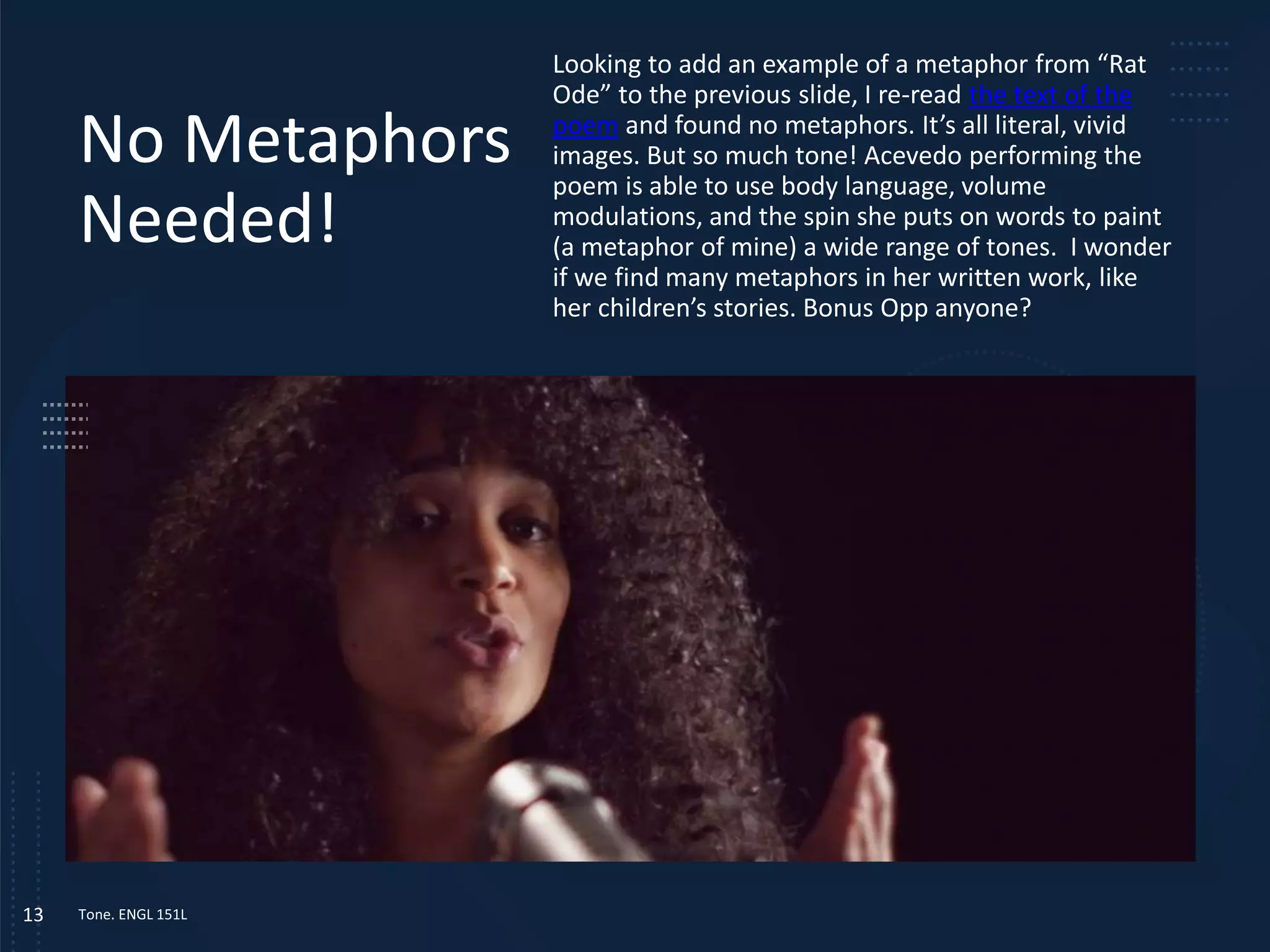 No Metaphors
Needed!
Looking to add an example of a metaphor from “Rat
Ode” to the previous slide, I re-read the text of the
poem and found no metaphors. It’s all literal, vivid
images. But so much tone! Acevedo performing the
poem is able to use body language, volume
modulations, and the spin she puts on words to paint
(a metaphor of mine) a wide range of tones. I wonder
if we find many metaphors in her written work, like
her children’s stories. Bonus Opp anyone?
Tone. ENGL 151L
13
 