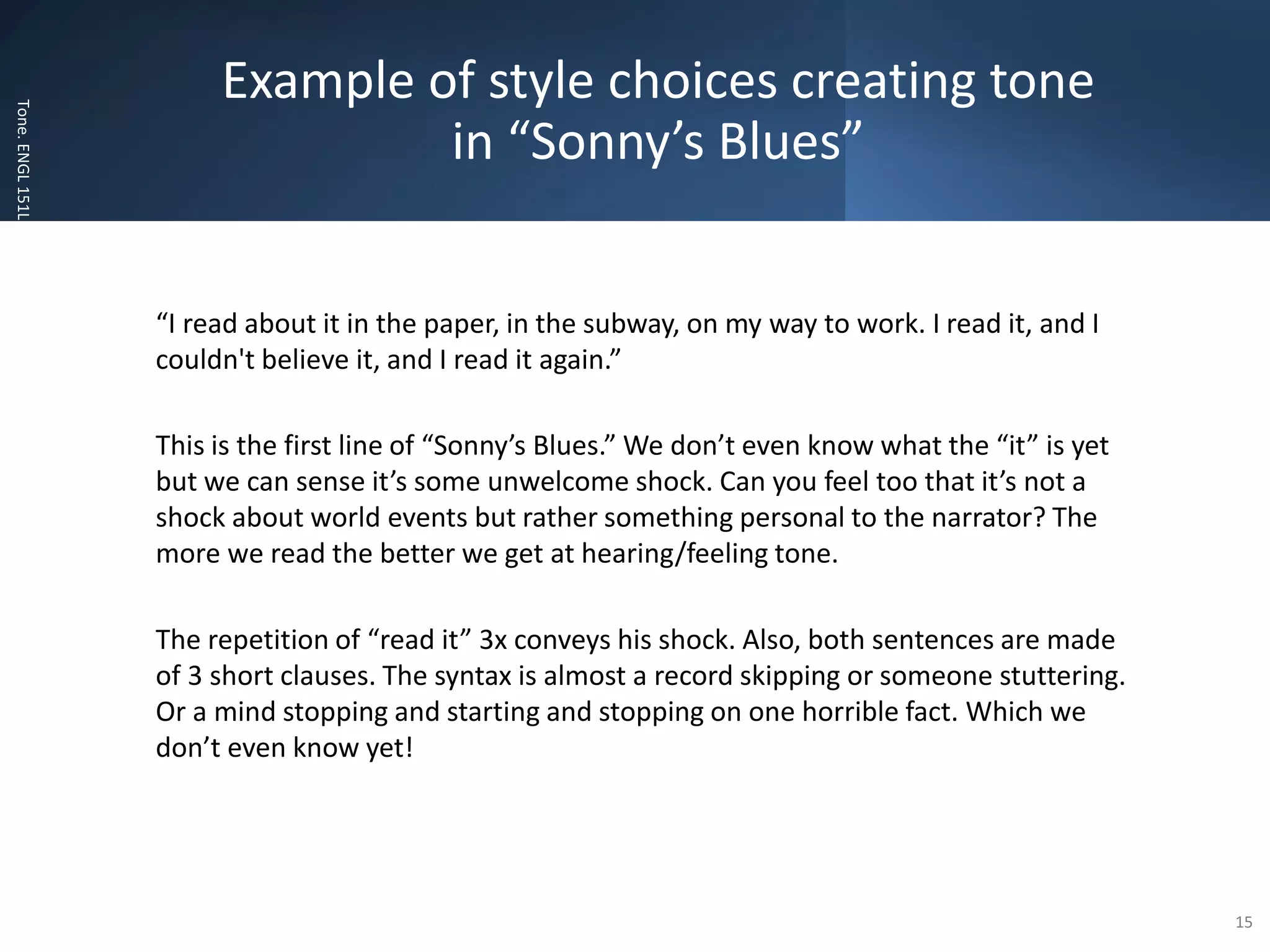Example of style choices creating tone
in “Sonny’s Blues”
Tone.
ENGL
151L
“I read about it in the paper, in the subway, on my way to work. I read it, and I
couldn't believe it, and I read it again.”
This is the first line of “Sonny’s Blues.” We don’t even know what the “it” is yet
but we can sense it’s some unwelcome shock. Can you feel too that it’s not a
shock about world events but rather something personal to the narrator? The
more we read the better we get at hearing/feeling tone.
The repetition of “read it” 3x conveys his shock. Also, both sentences are made
of 3 short clauses. The syntax is almost a record skipping or someone stuttering.
Or a mind stopping and starting and stopping on one horrible fact. Which we
don’t even know yet!
15
 