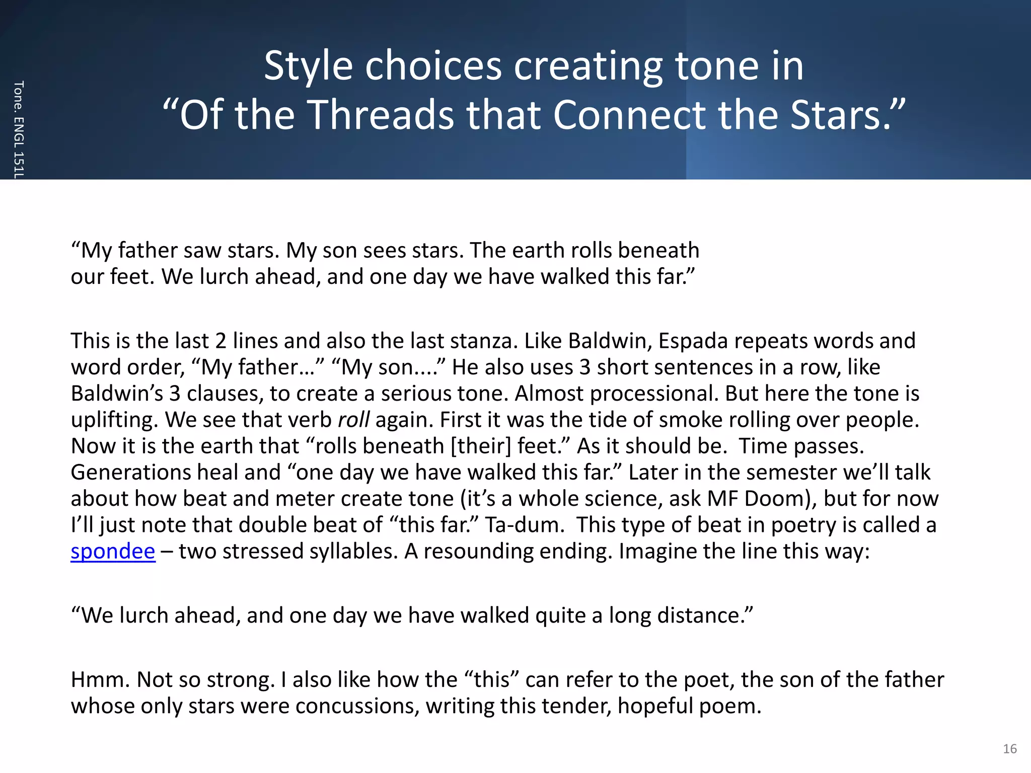 Style choices creating tone in
“Of the Threads that Connect the Stars.”
Tone.
ENGL
151L
“My father saw stars. My son sees stars. The earth rolls beneath
our feet. We lurch ahead, and one day we have walked this far.”
This is the last 2 lines and also the last stanza. Like Baldwin, Espada repeats words and
word order, “My father…” “My son....” He also uses 3 short sentences in a row, like
Baldwin’s 3 clauses, to create a serious tone. Almost processional. But here the tone is
uplifting. We see that verb roll again. First it was the tide of smoke rolling over people.
Now it is the earth that “rolls beneath [their] feet.” As it should be. Time passes.
Generations heal and “one day we have walked this far.” Later in the semester we’ll talk
about how beat and meter create tone (it’s a whole science, ask MF Doom), but for now
I’ll just note that double beat of “this far.” Ta-dum. This type of beat in poetry is called a
spondee – two stressed syllables. A resounding ending. Imagine the line this way:
“We lurch ahead, and one day we have walked quite a long distance.”
Hmm. Not so strong. I also like how the “this” can refer to the poet, the son of the father
whose only stars were concussions, writing this tender, hopeful poem.
16
 