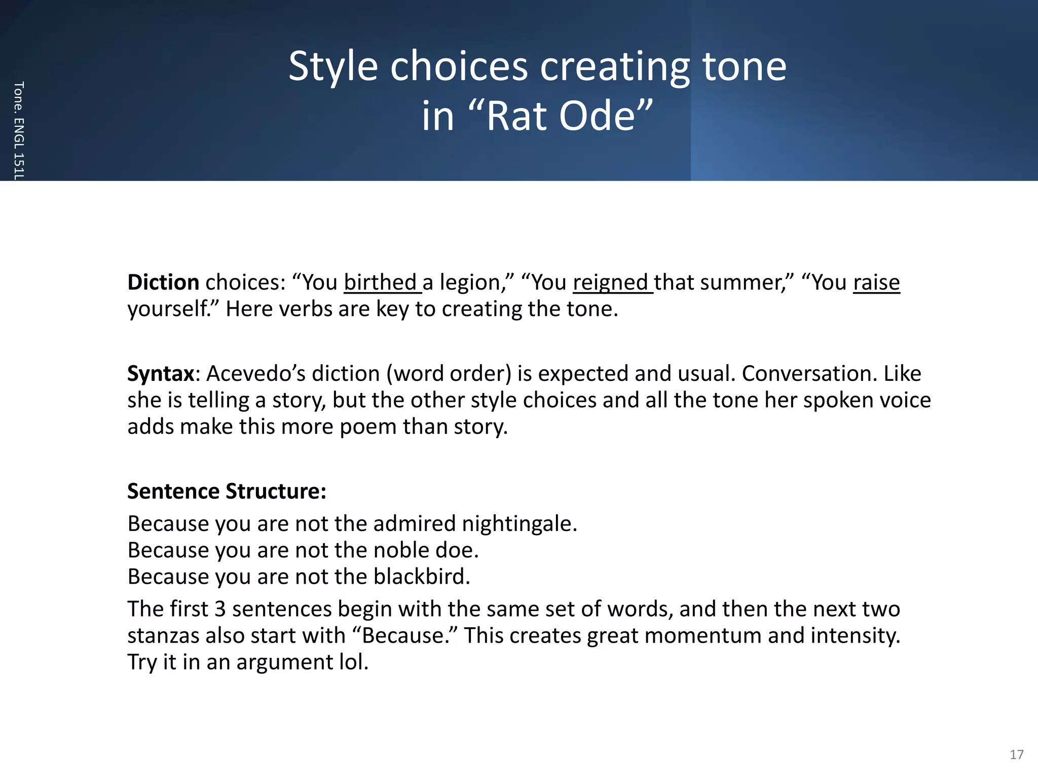 Style choices creating tone
in “Rat Ode”
Tone.
ENGL
151L
Diction choices: “You birthed a legion,” “You reigned that summer,” “You raise
yourself.” Here verbs are key to creating the tone.
Syntax: Acevedo’s diction (word order) is expected and usual. Conversation. Like
she is telling a story, but the other style choices and all the tone her spoken voice
adds make this more poem than story.
Sentence Structure:
Because you are not the admired nightingale.
Because you are not the noble doe.
Because you are not the blackbird.
The first 3 sentences begin with the same set of words, and then the next two
stanzas also start with “Because.” This creates great momentum and intensity.
Try it in an argument lol.
17
 
