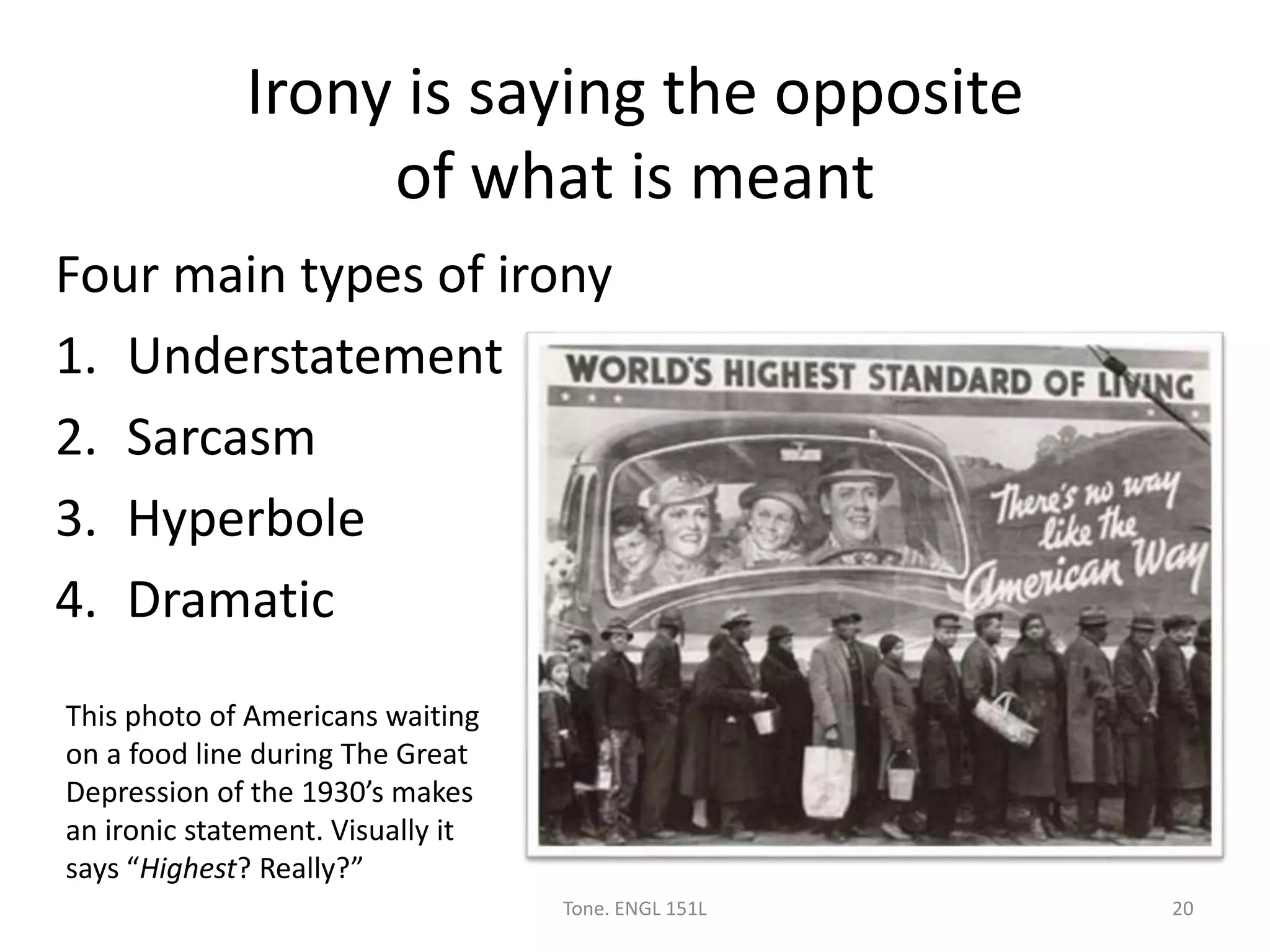 Irony is saying the opposite
of what is meant
Four main types of irony
1. Understatement
2. Sarcasm
3. Hyperbole
4. Dramatic
Tone. ENGL 151L 20
This photo of Americans waiting
on a food line during The Great
Depression of the 1930’s makes
an ironic statement. Visually it
says “Highest? Really?”
 