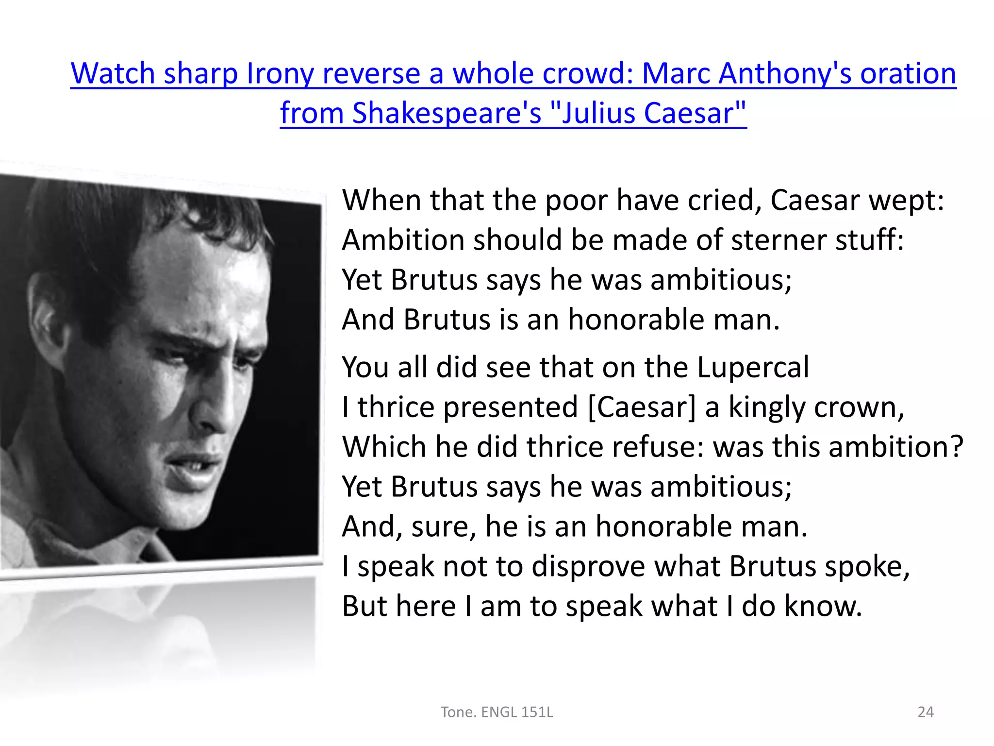Watch sharp Irony reverse a whole crowd: Marc Anthony's oration
from Shakespeare's "Julius Caesar"
When that the poor have cried, Caesar wept:
Ambition should be made of sterner stuff:
Yet Brutus says he was ambitious;
And Brutus is an honorable man.
You all did see that on the Lupercal
I thrice presented [Caesar] a kingly crown,
Which he did thrice refuse: was this ambition?
Yet Brutus says he was ambitious;
And, sure, he is an honorable man.
I speak not to disprove what Brutus spoke,
But here I am to speak what I do know.
Tone. ENGL 151L 24
 