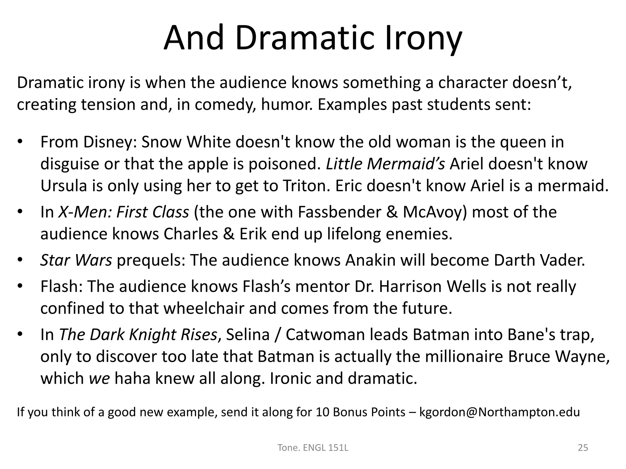 And Dramatic Irony
Dramatic irony is when the audience knows something a character doesn’t,
creating tension and, in comedy, humor. Examples past students sent:
• From Disney: Snow White doesn't know the old woman is the queen in
disguise or that the apple is poisoned. Little Mermaid’s Ariel doesn't know
Ursula is only using her to get to Triton. Eric doesn't know Ariel is a mermaid.
• In X-Men: First Class (the one with Fassbender & McAvoy) most of the
audience knows Charles & Erik end up lifelong enemies.
• Star Wars prequels: The audience knows Anakin will become Darth Vader.
• Flash: The audience knows Flash’s mentor Dr. Harrison Wells is not really
confined to that wheelchair and comes from the future.
• In The Dark Knight Rises, Selina / Catwoman leads Batman into Bane's trap,
only to discover too late that Batman is actually the millionaire Bruce Wayne,
which we haha knew all along. Ironic and dramatic.
If you think of a good new example, send it along for 10 Bonus Points – kgordon@Northampton.edu
Tone. ENGL 151L 25
 