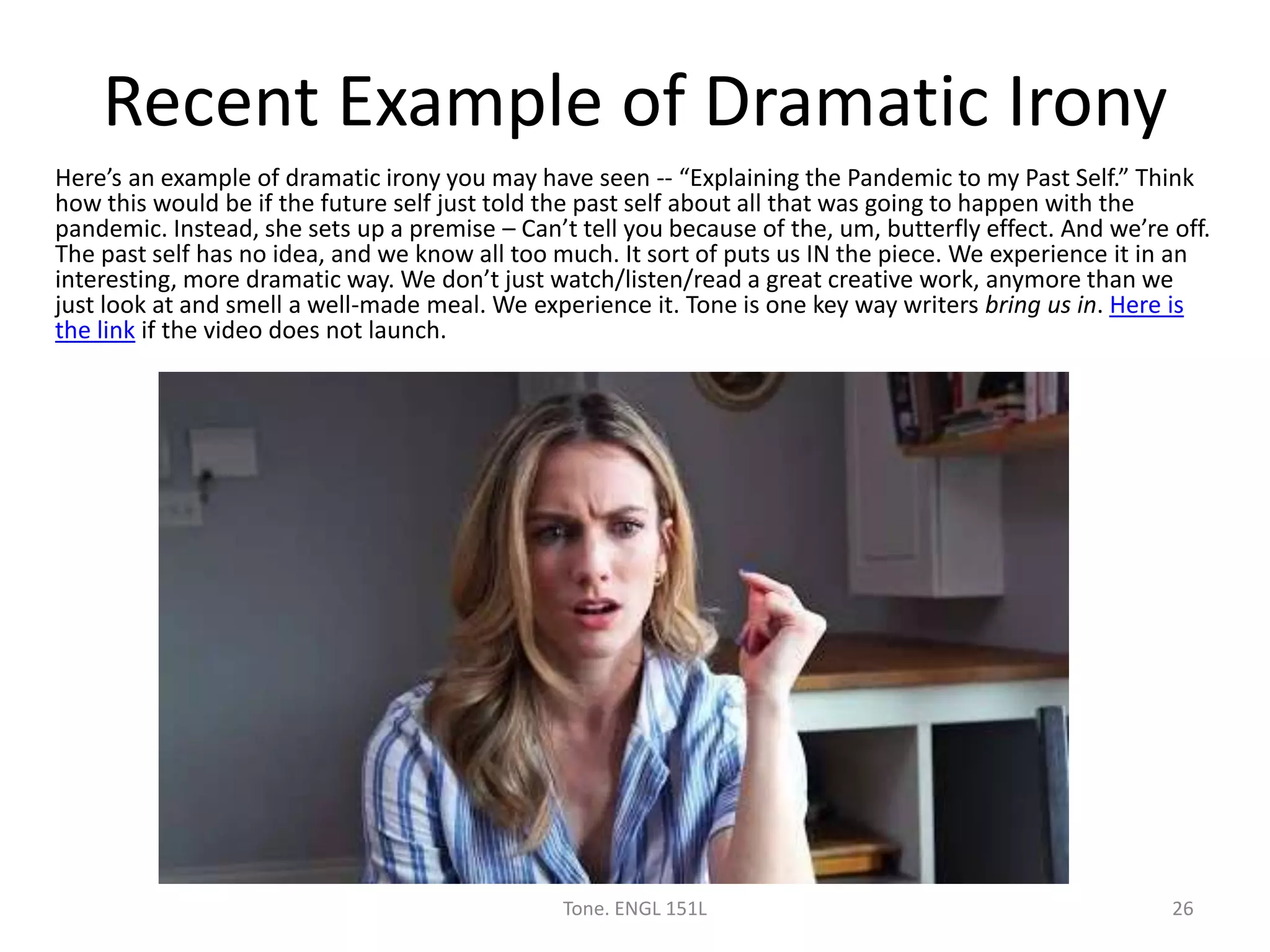 Recent Example of Dramatic Irony
Here’s an example of dramatic irony you may have seen -- “Explaining the Pandemic to my Past Self.” Think
how this would be if the future self just told the past self about all that was going to happen with the
pandemic. Instead, she sets up a premise – Can’t tell you because of the, um, butterfly effect. And we’re off.
The past self has no idea, and we know all too much. It sort of puts us IN the piece. We experience it in an
interesting, more dramatic way. We don’t just watch/listen/read a great creative work, anymore than we
just look at and smell a well-made meal. We experience it. Tone is one key way writers bring us in. Here is
the link if the video does not launch.
Tone. ENGL 151L 26
 