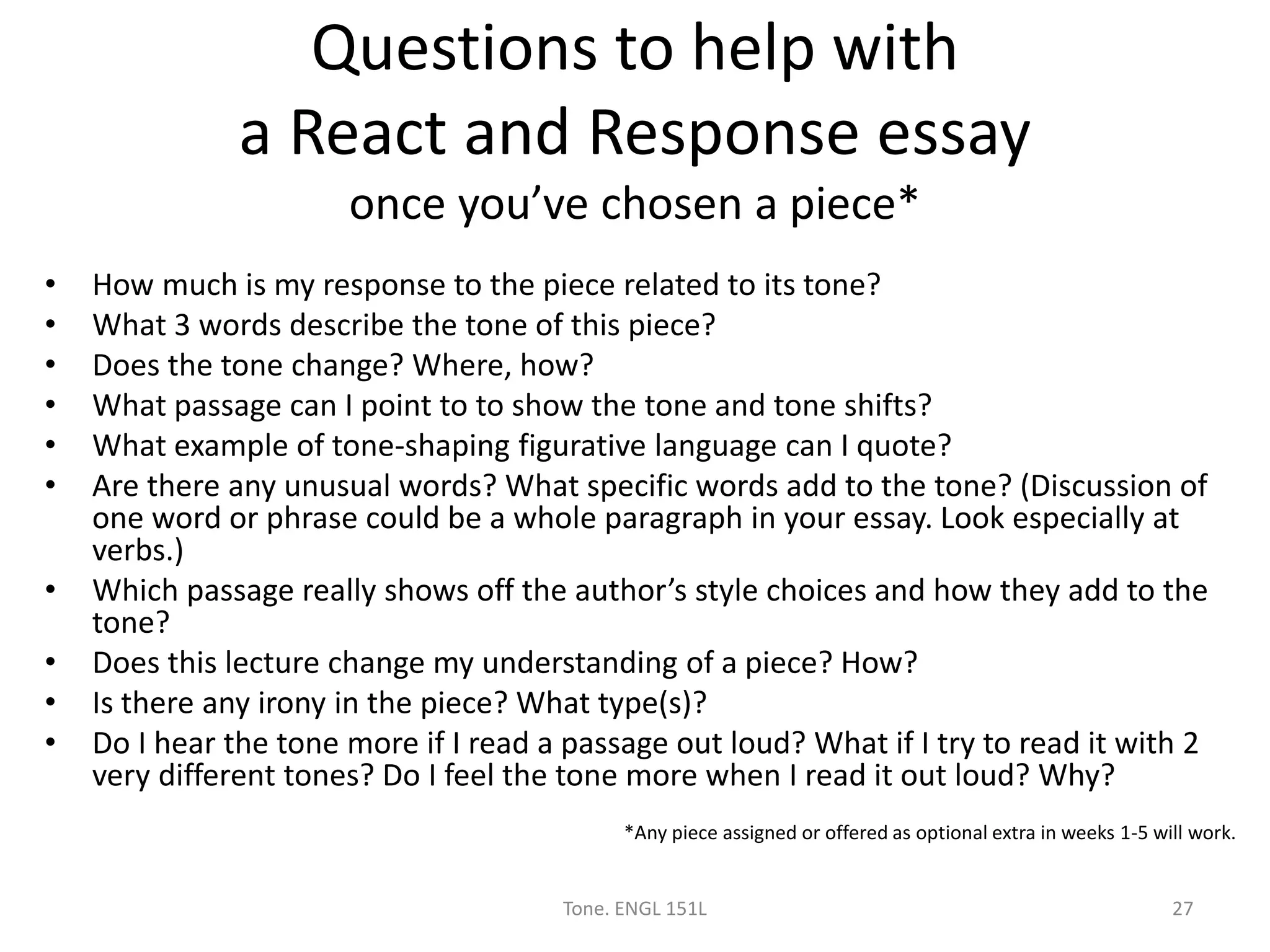Questions to help with
a React and Response essay
once you’ve chosen a piece*
• How much is my response to the piece related to its tone?
• What 3 words describe the tone of this piece?
• Does the tone change? Where, how?
• What passage can I point to to show the tone and tone shifts?
• What example of tone-shaping figurative language can I quote?
• Are there any unusual words? What specific words add to the tone? (Discussion of
one word or phrase could be a whole paragraph in your essay. Look especially at
verbs.)
• Which passage really shows off the author’s style choices and how they add to the
tone?
• Does this lecture change my understanding of a piece? How?
• Is there any irony in the piece? What type(s)?
• Do I hear the tone more if I read a passage out loud? What if I try to read it with 2
very different tones? Do I feel the tone more when I read it out loud? Why?
*Any piece assigned or offered as optional extra in weeks 1-5 will work.
Tone. ENGL 151L 27
 