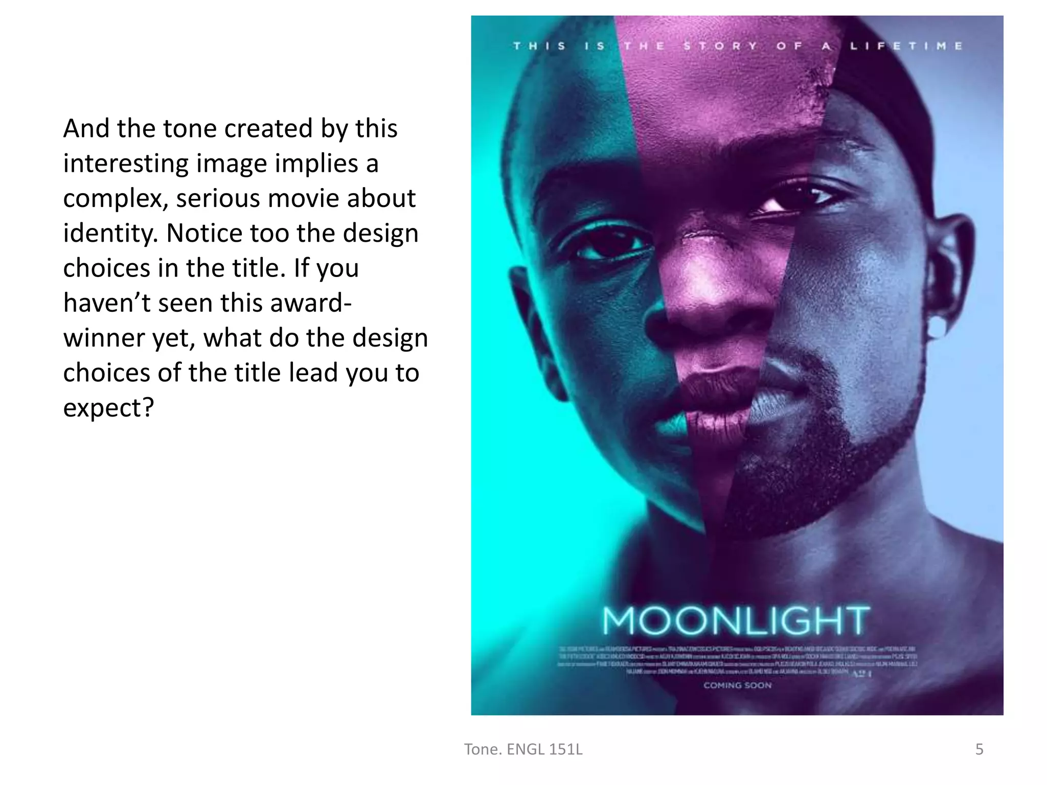 And the tone created by this
interesting image implies a
complex, serious movie about
identity. Notice too the design
choices in the title. If you
haven’t seen this award-
winner yet, what do the design
choices of the title lead you to
expect?
Tone. ENGL 151L 5
 
