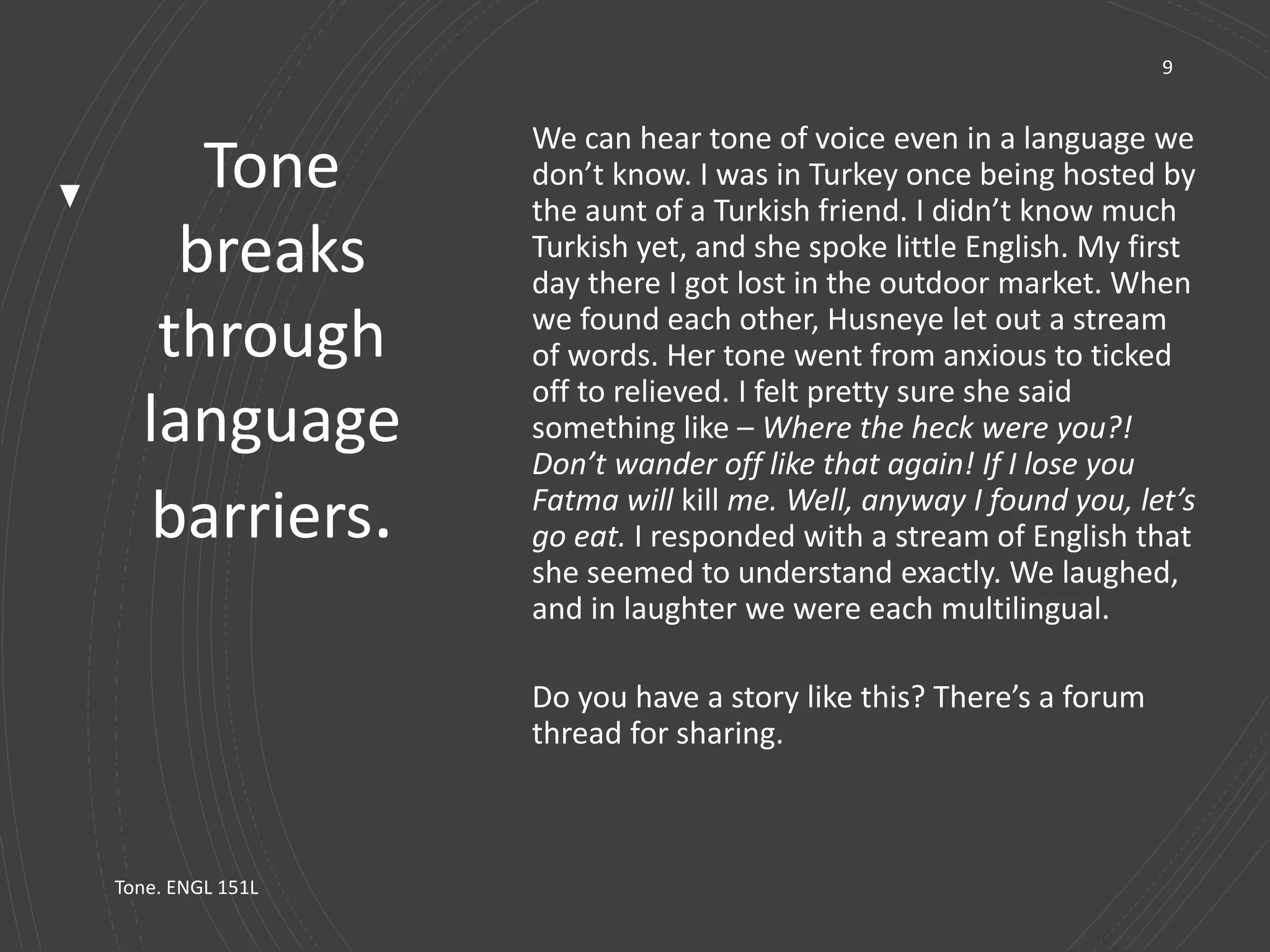 Tone
breaks
through
language
barriers.
9
We can hear tone of voice even in a language we
don’t know. I was in Turkey once being hosted by
the aunt of a Turkish friend. I didn’t know much
Turkish yet, and she spoke little English. My first
day there I got lost in the outdoor market. When
we found each other, Husneye let out a stream
of words. Her tone went from anxious to ticked
off to relieved. I felt pretty sure she said
something like – Where the heck were you?!
Don’t wander off like that again! If I lose you
Fatma will kill me. Well, anyway I found you, let’s
go eat. I responded with a stream of English that
she seemed to understand exactly. We laughed,
and in laughter we were each multilingual.
Do you have a story like this? There’s a forum
thread for sharing.
Tone. ENGL 151L
 