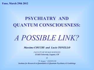 Fano, March 29th 2012




           PSYCHIATRY AND
        QUANTUM CONSCIOUSNESS:

         A POSSIBLE LINK?
                   Massimo COCCHI and Lucio TONELLO
                                FACULTY OF HUMAN SCIENCES
                                 LUdeS University, Lugano, CH
                                                &
                                       “P. Sotgiu” INSTITUTE
             Institute for Research in Quantitative & Quantum Psychiatry & Cardiology
 