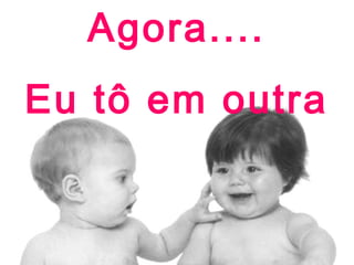 Agora....
Eu tô em outra

 