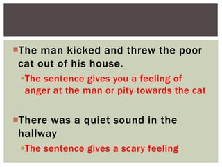 The man kicked and threw the poor
cat out of his house.
The sentence gives you a feeling of
anger at the man or pity towards the cat
There was a quiet sound in the
hallway
The sentence gives a scary feeling
 