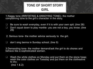 1.Naggy tone (IRRITATING & ANNOYING TONE)- the mother
complaining tone to the girl’s character in the story.
 Be sure to wash everyday, even if it is with your own spit; (line 28)
 Don’t squat down to play marble- you are not a boy, you know; (line
29)
2. Serious tone- the mother advice seriously to the girl.
 don’t sing benna in Sunday school; (line 9)
3.Demanding tone- the mother demand/ask the girl to do chores and
behave like a sophisticated woman.
 Wash the white clothes on Monday and put them on the stone heap;
wash the color clothes on Tuesday and put them on the clothesline
to dry;
(line 1 & 2)
TONE OF SHORT STORY
GIRL
 